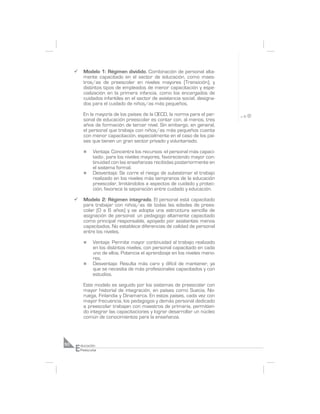 ¸     Modelo 1: Régimen dividido. Combinación de personal alta-
           mente capacitado en el sector de educación, como maes-
           tros/as de preescolar en niveles mayores (Transición), y
           distintos tipos de empleados de menor capacitación y espe-
           cialización en la primera infancia, como los encargados de
           cuidados infantiles en el sector de asistencia social, designa-
           dos para el cuidado de niños/as más pequeños.

           En la mayoría de los países de la OECD, la norma para el per-
           sonal de educación preescolar es contar con, al menos, tres
           años de formación de tercer nivel. Sin embargo, en general,
           el personal que trabaja con niños/as más pequeños cuenta
           con menor capacitación, especialmente en el caso de los paí-
           ses que tienen un gran sector privado y voluntariado.

           n    Ventaja: Concentra los recursos -el personal más capaci-
                tado-, para los niveles mayores, favoreciendo mayor con-
                tinuidad con las enseñanzas recibidas posteriormente en
                el sistema formal.
           n    Desventaja: Se corre el riesgo de subestimar el trabajo
                realizado en los niveles más tempranos de la educación
                preescolar, limitándolos a aspectos de cuidado y protec-
                ción; favorece la separación entre cuidado y educación.

     ¸     Modelo 2: Régimen integrado. El personal está capacitado
           para trabajar con niños/as de todas las edades de prees-
           colar (0 a 6 años) y se adopta una estructura sencilla de
           asignación de personal: un pedagogo altamente capacitado
           como principal responsable, apoyado por asistentes menos
           capacitados. No establece diferencias de calidad de personal
           entre los niveles.

           n    Ventaja: Permite mayor continuidad al trabajo realizado
                en los distintos niveles, con personal capacitado en cada
                uno de ellos. Potencia el aprendizaje en los niveles meno-
                res.
           n    Desventaja: Resulta más caro y difícil de mantener, ya
                que se necesita de más profesionales capacitados y con
                estudios.

           Este modelo es seguido por los sistemas de preescolar con
           mayor historial de integración, en países como Suecia, No-
           ruega, Finlandia y Dinamarca. En estos países, cada vez con
           mayor frecuencia, los pedagogos y demás personal dedicado
           a preescolar trabajan con maestros de primaria, permitien-
           do integrar las capacitaciones y lograr desarrollar un núcleo
           común de conocimientos para la enseñanza.




     E
50       ducación
         Preescolar
 