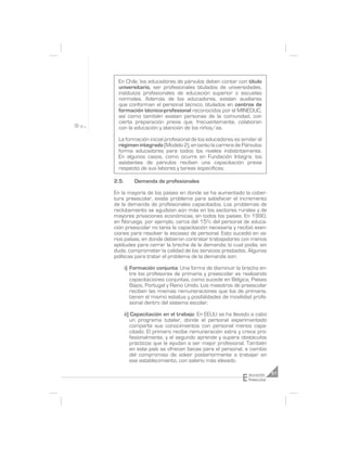 En Chile, los educadores de párvulos deben contar con título
  universitario, ser profesionales titulados de universidades,
  institutos profesionales de educación superior o escuelas
  normales. Además de los educadores, existen auxiliares
  que conforman el personal técnico, titulados en centros de
  formación técnico-profesional reconocidos por el MINEDUC,
  así como también existen personas de la comunidad, con
  cierta preparación previa que, frecuentemente, colaboran
  con la educación y atención de los niños/as.

  La formación inicial profesional de los educadores es similar al
  régimen integrado (Modelo 2), en tanto la carrera de Párvulos
  forma educadores para todos los niveles indistintamente.
  En algunos casos, como ocurre en Fundación Integra, los
  asistentes de párvulos reciben una capacitación previa
  respecto de sus labores y tareas específicas.

2.5.       Demanda de profesionales

En la mayoría de los países en donde se ha aumentado la cober-
tura preescolar, existe problema para satisfacer el incremento
de la demanda de profesionales capacitados. Los problemas de
reclutamiento se agudizan aún más en los sectores rurales y de
mayores privaciones económicas, en todos los países. En 1990,
en Noruega, por ejemplo, cerca del 15% del personal de educa-
ción preescolar no tenía la capacitación necesaria y recibió exen-
ciones para resolver la escasez de personal. Esto sucedió en va-
rios países, en donde debieron contratar trabajadores con menos
aptitudes para cerrar la brecha de la demanda; lo cual podía, sin
duda, comprometer la calidad de los servicios prestados. Algunas
políticas para tratar el problema de la demanda son:

       i) Formación conjunta: Una forma de disminuir la brecha en-
          tre los profesores de primaria y preescolar es realizando
          capacitaciones conjuntas, como sucede en Bélgica, Países
          Bajos, Portugal y Reino Unido. Los maestros de preescolar
          reciben las mismas remuneraciones que los de primaria,
          tienen el mismo estatus y posibilidades de movilidad profe-
          sional dentro del sistema escolar.

       ii) Capacitación en el trabajo: En EEUU se ha llevado a cabo
           un programa tutelar, donde el personal experimentado
           comparte sus conocimientos con personal menos capa-
           citado. El primero recibe remuneración extra y crece pro-
           fesionalmente, y el segundo aprende y supera obstáculos
           prácticos que le ayudan a ser mejor profesional. También
           en este país se ofrecen becas para el personal, a cambio
           del compromiso de volver posteriormente a trabajar en
           ese establecimiento, con salario más elevado.


                                                          E
                                                              ducación     51
                                                              Preescolar
 