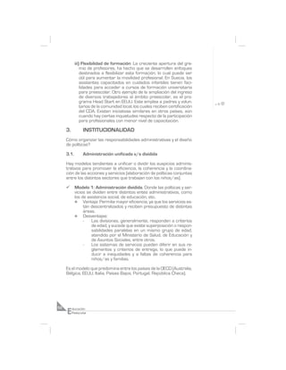 iii) Flexibilidad de formación: La creciente apertura del gre-
                mio de profesores, ha hecho que se desarrollen enfoques
                destinados a flexibilizar esta formación, lo cual puede ser
                útil para aumentar la movilidad profesional. En Suecia, los
                asistentes capacitados en cuidados infantiles tienen faci-
                lidades para acceder a cursos de formación universitaria
                para preescolar. Otro ejemplo de la ampliación del ingreso
                de diversos trabajadores al ámbito preescolar, es el pro-
                grama Head Start en EEUU. Este emplea a padres y volun-
                tarios de la comunidad local, los cuales reciben certificación
                del CDA. Existen iniciativas similares en otros países, aún
                cuando hay ciertas inquietudes respecto de la participación
                para profesionales con menor nivel de capacitación.

     3.          INSTITUCIONALIDAD
     Cómo organizar las responsabilidades administrativas y el diseño
     de políticas?

     3.1.        Administración unificada v/s dividida

     Hay modelos tendientes a unificar o dividir los auspicios adminis-
     trativos para promover la eficiencia, la coherencia y la coordina-
     ción de las acciones y servicios (elaboración de políticas conjuntas
     entre los distintos sectores que trabajan con los niños/as).

     ¸      Modelo 1: Administración dividida. Donde las políticas y ser-
            vicios se dividen entre distintos entes administrativos, como
            los de asistencia social, de educación, etc.
            n    Ventaja: Permite mayor eficiencia, ya que los servicios es-
                 tán descentralizados y reciben presupuesto de distintas
                 áreas.
            n    Desventajas:
                 -   Las divisiones, generalmente, responden a criterios
                     de edad, y sucede que existe superposición o respon-
                     sabilidades paralelas en un mismo grupo de edad,
                     atendido por el Ministerio de Salud, de Educación y
                     de Asuntos Sociales, entre otros.
                 -   Los sistemas de servicios pueden diferir en sus re-
                     glamentos y criterios de entrega, lo que puede in-
                     ducir a inequidades y a faltas de coherencia para
                     niños/as y familias.

     Es el modelo que predomina entre los países de la OECD (Australia,
     Bélgica, EEUU, Italia, Países Bajos, Portugal, República Checa).




     E
52        ducación
          Preescolar
 