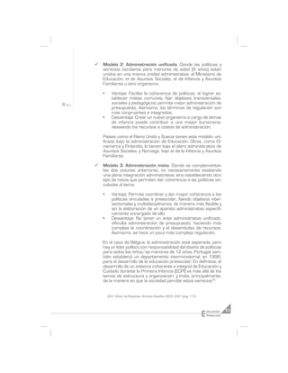 ¸   Modelo 2: Administración unificada. Donde las políticas y
    servicios escolares para menores de edad (6 años) están
    unidos en una misma unidad administrativa: el Ministerio de
    Educación, el de Asuntos Sociales, el de Infancia y Asuntos
    Familiares u otro organismo.

    •     Ventaja: Facilita la coherencia de políticas, al lograr es-
          tablecer metas comunes, fijar objetivos transversales,
          sociales y pedagógicos; permite mejor administración de
          presupuesto. Asimismo, los términos de regulación son
          más congruentes e integrados.
    •     Desventaja: Crear un nuevo organismo a cargo de temas
          de infancia puede contribuir a una mayor burocracia,
          desviando los recursos a costos de administración.

    Países como el Reino Unido y Suecia tienen este modelo, uni-
    ficado bajo la administración de Educación. Otros, como Di-
    namarca y Finlandia, lo tienen bajo el alero administrativo de
    Asuntos Sociales, y Noruega, bajo el de la Infancia y Asuntos
    Familiares.

¸   Modelo 3: Administración mixta. Donde se complementan
    las dos visiones anteriores, no necesariamente existiendo
    una plena integración administrativa, sino estableciendo otro
    tipo de nexos que permiten dar coherencia a las políticas vin-
    culadas al tema.

    •     Ventaja: Permite coordinar y dar mayor coherencia a las
          políticas vinculadas a preescolar, fijando objetivos inter-
          sectoriales y multidisciplinarios, de manera más flexible y
          sin la elaboración de un aparato administrativo específi-
          camente encargado de ello.
    •     Desventaja: No tener un ente administrativo unificado,
          dificulta administración de presupuesto, haciendo más
          compleja la coordinación y el desembolso de recursos.
          Asimismo, se hace un poco más compleja regulación.

    En el caso de Bélgica, la administración está separada, pero
    hay un líder político con responsabilidad del diseño de políticas
    para todos los niños/as menores de 12 años. Portugal, tam-
    bién estableció un departamento interministerial, en 1996,
    para el desarrollo de la educación preescolar. En definitiva, el
    desarrollo de un sistema coherente e integral de Educación y
    Cuidado durante la Primera Infancia (ECPI) va más allá de los
    temas de estructura y organización, y trata, principalmente,
    de la manera en que la sociedad percibe estos servicios20.


        (20) Niños/as Pequeños, Grandes Desafíos. OECD, 2001 (pág. 117).




                                                                           E
                                                                               ducación     53
                                                                               Preescolar
 