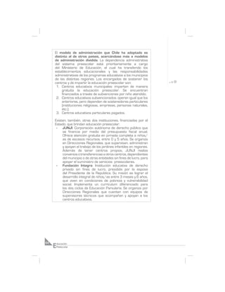 El modelo de administración que Chile ha adoptado es
     distinto al de otros países, acercándose más a modelos
     de administración dividida. La dependencia administrativa
     del sistema preescolar está prioritariamente a cargo
     del Ministerio de Educación, el cual ha transferido los
     establecimientos educacionales y las responsabilidades
     administrativas de los programas educativos a los municipios
     de las distintas regiones. Los encargados de sostener los
     centros y de impartir la educación preescolar son:
      1. Centros educativos municipales: imparten de manera
          gratuita la educación preescolar. Se encuentran
          financiados a través de subvenciones por niño atendido.
      2. Centros educativos subvencionados: operan igual que los
          anteriores, pero dependen de sostenedores particulares
          (instituciones religiosas, empresas, personas naturales,
          etc.).
      3. Centros educativos particulares pagados.

     Existen, también, otras dos instituciones, financiadas por el
     Estado, que brindan educación preescolar:
      - JUNJI: Corporación autónoma de derecho público que
          se financia por medio del presupuesto fiscal anual.
          Ofrece atención gratuita en jornada completa a niños/
          as de escasos recursos, entre 0 y 5 años. Se organiza
          en Direcciones Regionales, que supervisan, administran
          y apoyan el trabajo de los jardines infantiles en regiones.
          Además de tener centros propios, JUNJI realiza
          convenios o transferencias a otros centros, dependientes
          del municipio o de otras entidades sin fines de lucro, para
          apoyar el suministro de servicios preescolares.
      - Fundación Integra: Institución educativa de derecho
          privado sin fines de lucro, presidida por la esposa
          del Presidente de la República. Su misión es lograr el
          desarrollo integral de niños/as entre 3 meses y 6 años,
          que viven en condiciones de pobreza y vulnerabilidad
          social. Implementa un currículum diferenciado para
          los dos ciclos de Educación Parvularia. Se organiza por
          Direcciones Regionales que cuentan con equipos de
          supervisores técnicos que acompañan y apoyan a los
          centros educativos.




     E
54       ducación
         Preescolar
 