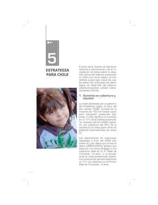 5            A partir de la revisión de literatura
ESTRATEGIA   nacional e internacional y de la re-
             copilación de datos sobre la situa-
PARA CHILE   ción actual del sistema preescolar
             en Chile y en otros países, se han
             definido cuatro ejes sobre los cua-
             les deben ser enfocadas las estra-
             tegias de desarrollo del sistema:
             cobertura-equidad, calidad, institu-
             cionalidad y familia.

             1. Aumento en cobertura y
                equidad
             La meta planteada por el gobierno
             del Presidente Lagos, al inicio del
             año escolar 2006, consiste en la
             creación de 120 mil nuevos cupos
             para educación preescolar (ver
             anexo 1). Ello significa un aumento
             en un 11% de la cobertura parvula-
             ria, respecto del año 2000, logran-
             do una cobertura del 42% de la
             cohorte 0 a 6 años (para cifras de
             población total estimada, ver anexo
             2).

             Las estimaciones de matrículas-
             realizadas a fines del 2004 (ver
             anexo 4) y los datos que arroja la
             última CASEN (2003), señalan que
             estamos muy cerca de llegar a una
             cobertura total en el 2º Nivel de
             Transición –5 años– y, al comple-
             tarse la meta presidencial, estare-
             mos alcanzando aproximadamente
             un 71% de cobertura en el Primer
             Nivel de Transición –4 años.
 