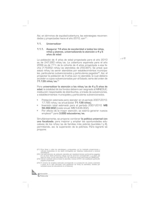 Así, en términos de equidad-cobertura, las estrategias recomen-
     dadas y proyectadas hacia el año 2010, son21:

     1.1.         Universalizar

     1.1.1.       Asegurar 14 años de escolaridad a todos los niños,
                  niñas y jóvenes, universalizando la atención a 4 y 5
                  años de edad

     La población de 4 años de edad proyectada para el año 2010
     es de 247.280 niños/as. La cobertura esperada para el año
     2006 es de 71% de la cohorte de 4 años proyectada a esa fe-
     cha (179.852 niños/as atendidos de 250.991). Se prevé que
     estos niños/as serán atendidos por establecimientos municipa-
     les, particulares subvencionados y particulares pagados22. Así, al
     proyectar la población de 4 años aún no atendida, la cual debiera
     acceder a cupos subvencionados por el Estado, sería del orden de
     71.139 niños/as.23

     Para universalizar la atención a los niños/as de 4 y 5 años de
     edad, la totalidad de los fondos debiera ser asignada al MINEDUC,
     institución responsable de distribuirlos, a través de subvenciones,
     a establecimientos municipales y particulares subvencionados.

     •      Población estimada para atender en el período 2007-2010:
            17.785 niños/as anual (total: 71.139 niños).
     •      Inversión total estimada para el período 2007-2010: M$
            56.382.802 (costo anual: M$ 5.638.302).
     •      Por efecto de la mayor atención, se estima generar nuevos
            empleos24 para 3.000 educadoras/es.

     Simultáneamente, se propone combinar la política universal con
     una focalizada, para mejorar y ampliar las oportunidades edu-
     cativas de los niños/as de familias más pobres (quintiles I y II),
     permitiendo, así, la superación de la pobreza. Para lograrlo se
     propone:




     (21) Para llevar a cabo las estrategias y propuestas, se ha realizado proyecciones y
          cálculos basándose en los datos entregados por distintas instituciones y centros
          estadísticos.
     (22) Las estimaciones de población atendida por establecimientos particulares pagados
          (no se tiene datos precisos), indican que los alumnos corresponden a un 8,5% del
          total de niños/as de cada edad (16% de matrícula anual informada por MINEDUC).
     (23) Cálculo realizado sobre el total no atendido, menos el 8,5% de la población particular
          pagada proyectada.
     (24) El número de empleos estimado corresponde a la proyección de nuevos contratos
          a partir de la ratio educador/niño (población de niños/as atendidos, dividido por
          cantidad actual de educadores en el sistema).




     E
56       ducación
         Preescolar
 