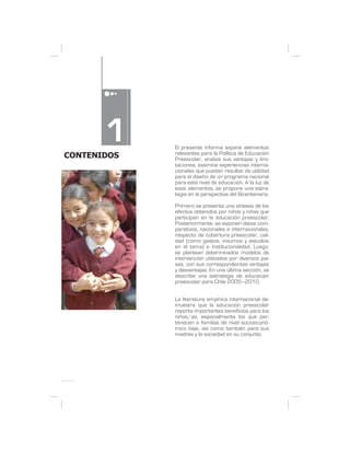 1
CONTENIDOS
             El presente informe expone elementos
             relevantes para la Política de Educación
             Preescolar, analiza sus ventajas y limi-
             taciones, examina experiencias interna-
             cionales que puedan resultar de utilidad
             para el diseño de un programa nacional
             para este nivel de educación. A la luz de
             esos elementos, se propone una estra-
             tegia en la perspectiva del Bicentenario.

             Primero se presenta una síntesis de los
             efectos obtenidos por niños y niñas que
             participan en la educación preescolar.
             Posteriormente, se exponen datos com-
             parativos, nacionales e internacionales,
             respecto de cobertura preescolar, cali-
             dad (como gastos, insumos y estudios
             en el tema) e institucionalidad. Luego,
             se plantean determinados modelos de
             intervención utilizados por diversos paí-
             ses, con sus correspondientes ventajas
             y desventajas. En una última sección, se
             describe una estrategia de educación
             preescolar para Chile 2005–2010.


             La literatura empírica internacional de-
             muestra que la educación preescolar
             reporta importantes beneficios para los
             niños/as, especialmente los que per-
             tenecen a familias de nivel socioeconó-
             mico bajo, así como también para sus
             madres y la sociedad en su conjunto.
 