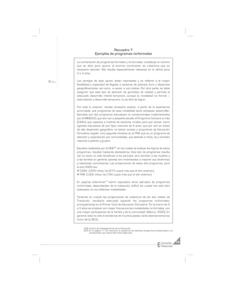 Recuadro 1
               Ejemplos de programas no-formales

La combinación de programas formales y no-formales, constituye un camino
que se abre para asumir el enorme incremento de cobertura que es
necesario abordar. Ello resulta especialmente relevante en la oferta para
0 a 3 años.

Las ventajas de esta opción están reportadas y se refieren a la mayor
flexibilidad y capacidad de llegada a sectores de pobreza dura o dispersos
geográficamente, así como, -a veces- a sus costos. Por otra parte, se debe
asegurar que este tipo de atención dé garantías de calidad y permita el
adecuado desarrollo infantil temprano; aunque la modalidad no formal –
estimulación y desarrollo temprano, no es fácil de lograr.

Por todo lo anterior, resulta necesario evaluar, a partir de la experiencia
acumulada, qué programas de esta modalidad sería ventajoso desarrollar.
Ejemplos son dos programas educativos no convencionales implementados
por el MINEDUC que aún son a pequeña escala: el Programa Conozca su Hijo
(CASH), que capacita a madres de sectores rurales para que actúen como
agentes educativos de sus hijos menores de 6 años, que por vivir en áreas
de alta dispersión geográfica, no tienen acceso a programas de Educación
Parvularia regular. Una segunda iniciativa es el PMI, que es un programa de
atención y capacitación por comunidades, que atiénde a niños/as y también
capacita a padres y grupos.

Estudios realizados por el CIDE29, en los cuales se evalúan los logros de estos
programas, resultan bastante alentadores. Este tipo de programas resulta
útil, en tanto no sólo benefician a los párvulos, sino también a las madres y
a las familias en general, quienes son incentivadas a mejorar sus dinámicas
y relaciones comunitarias. Las proyecciones de estos dos programas, para
el año 2005 son:
n CASH: 3.640 niños/as (515 cupos más que el año anterior).
n PMI: 2.000 niños/as (194 cupos más que el año anterior).

En páginas anteriores30 fueron expuestos otros ejemplos de programas
no-formales, dependientes de la institución JUNJI, los cuales han sido bien
evaluados, en sus distintas modalidades.

Teniendo en cuenta las proyecciones de cobertura de los dos niveles de
Transición, resultaría adecuado expandir los programas no-formales,
principalmente en el Primer Ciclo de Educación Parvularia: “En el tramo de 0
a 3 años se emplean con mayor frecuencia las modalidades no formales, con
una mayor participación de la familia y de la comunidad” (Blanco, 2000). En
general, esta ha sido la tendencia de muchos países, tanto latinoamericanos
como de la OECD.

     (29) Centro de Investigaciones de la Educación.
     (30) En la página 17 se menciona la existencia de distintos programas presenciales y no
          presenciales que desarrolla esta institución.




                                                                            E
                                                                                ducación       59
                                                                                Preescolar
 