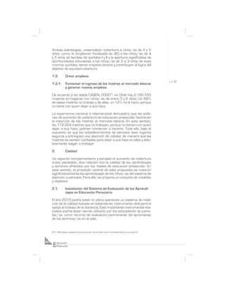 Ambas estrategias, universalizar cobertura a niños/as de 4 y 5
     años, como, la ampliación focalizada de JEC a los niños/as de 4
     y 5 años de familias de quintiles I y II y la apertura significativa de
     oportunidades educativas a los niños/as de 2 a 3 años de esos
     mismos quintiles, tienen impacto directo y contribuyen al logro del
     objetivo de equidad-cobertura.

     1.3.         Crear empleos

     1.3.1.       Fomentar el ingreso de las madres al mercado laboral
                  y generar nuevos empleos

     De acuerdo a los datos CASEN, 200031, en Chile hay 2.185.765
     mujeres en hogares con niños/as de entre 0 y 6 años. Un 66%
     de estas madres no trabaja y de ellas, un 12% no lo hace, porque
     no tiene con quien dejar a sus hijos.

     La experiencia nacional e internacional demuestra que las políti-
     cas de aumento de cobertura de educación preescolar favorecen
     la inserción de las madres al mercado laboral. En este sentido,
     las 172.004 madres que no trabajan, porque no tienen con quien
     dejar a sus hijos, podrían comenzar a hacerlo. Todo ello, bajo el
     supuesto de que los establecimientos de párvulos sean lugares
     seguros y entreguen una atención de calidad, de manera que las
     madres se sientan confiadas para dejar a sus hijos en ellos y efec-
     tivamente salgan a trabajar.

     2.           Calidad

     Un aspecto complementario y paralelo al aumento de cobertura
     antes planteado, dice relación con la calidad de los aprendizajes
     y servicios ofrecidos por los niveles de educación preescolar. En
     este sentido, el propósito central de esta propuesta es mejorar
     significativamente los aprendizajes de los niños/as del sistema de
     atención a párvulos. Para ello, se propone un conjunto de medidas
     y objetivos:

     2.1.         Instalación del Sistema de Evaluación de los Aprendi-
                  zajes en Educación Parvularia

     El año 2010 podría estar en plena operación un sistema de medi-
     ción de la calidad basado en estándares, instrumento vital para el
     apoyo al trabajo de la docencia. Este importante instrumental eva-
     luativo podría estar siendo utilizado por los educadores de párvu-
     los/as, como recurso de evaluación permanente del aprendizaje
     de los alumnos/as en la sala.


     (31) Más datos respecto de la situación de la mujer en el mercado laboral, en anexo 6.




     E
60        ducación
          Preescolar
 