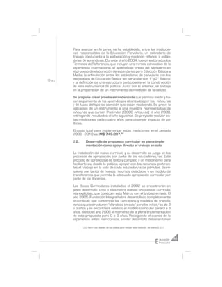 Para avanzar en la tarea, se ha establecido, entre las institucio-
nes responsables de la Educación Parvularia, un calendario de
trabajo conducente a la elaboración y medición referido a están-
dares de aprendizaje. Durante el año 2004, fueron elaborados los
Términos de Referencia, que incluyen una mirada exhaustiva de la
experiencia internacional, el aprendizaje previo del Ministerio en
el proceso de elaboración de estándares para Educción Básica y
Media, la articulación entre los estándares de parvularia con los
respectivos de Educación Básica -en particular con 1° y 2° Básico-
y la definición de una estructura participativa en la construcción
de este instrumental de política. Junto con lo anterior, se trabaja
en la preparación de un instrumento de medición de la calidad.

Se propone crear prueba estandarizada que permita medir y ha-
cer seguimiento de los aprendizajes alcanzados por los niños/as
y dé luces del tipo de atención que están recibiendo. Se prevé la
aplicación de un instrumento a una muestra representativa de
niños/as que cursen Prekinder (6.000 niños/as) el año 2008,
entregando resultados al año siguiente. Se proyecta realizar es-
tas mediciones cada cuatro años para observar impacto de po-
líticas.

El costo total para implementar estas mediciones en el periodo
2006 - 2010 es: M$ 749.097.32

2.2.      Desarrollo de propuesta curricular en plena imple-
          mentación como apoyo directo al trabajo en sala

La instalación del nuevo currículo y su desarrollo se juega en los
procesos de apropiación por parte de las educadoras/es. Este
proceso de aprendizaje es lento y complejo y un mecanismo para
facilitarlo es, desde la política, apoyar con los recursos pertinen-
tes el trabajo en la sala de cada educador/a de párvulos. Se re-
quiere, por tanto, de nuevos recursos didácticos y un modelo de
transferencia que permita la adecuada apropiación curricular por
parte de los docentes.

Las Bases Curriculares instaladas el 2002 se encontrarán en
pleno desarrollo; junto a ellas habrá nuevas propuestas curricula-
res explícitas, que conecten este Marco con el trabajo en sala. El
año 2005, Fundación Integra habrá desarrollado completamente
el currículo que contempla los conceptos y modelos de transfe-
rencia que estructuran “el trabajo en sala” para los niños/as de 3
a 6 años y se encontrará validado el modelo curricular para 0 a 3
años, siendo el año 2006 el momento de la plena implementación
de esta propuesta para 0 a 6 años. Recogiendo el avance de la
experiencia antes mencionada, similar desarrollo debieran tener

       (32) Para más detalles de los costos para realizar esta medición, ver anexo 8 (2.1).




                                                                                 E   ducación     61
                                                                                     Preescolar
 