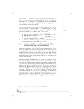 las escuelas y JUNJI, los que en la actualidad promueven propues-
     tas de implementación de las Bases Curriculares de Educación
     Parvularia, en los ámbitos de capacitación, de recursos para el
     aprendizaje, material didáctico y organización de la gestión para
     mejorar los procesos educativos.

     Así, aprovechando la experiencia ya desarrollada por las tres ins-
     tituciones (JUNJI, Integra y MINEDUC), se ha estimado los costos
     de expandir el esfuerzo de desarrollo curricular, tanto para 2°
     ciclo (4 a 6 años) como para 1° ciclo (0 a 3 años):

     •      2° ciclo: Se estima una atención inicial de 60.000 niños/as y
            de 300.000 en régimen (2010).
     •      1º ciclo: Se estima una atención inicial de 70.000 niños/as y
            en régimen 148.692, sólo por Integra.
     •      La implementación curricular para los dos ciclos tiene un cos-
            to total para el periodo de: M$ 2.117.016.33

     2.3.         Instalación del Sistema de Acreditación de Calidad
                  Educativa en el Nivel Educación Parvularia

     La política de calidad hace necesario, además, establecer un Sis-
     tema de Certificación, oficial y homogéneo, en el ámbito regional
     o nacional, de manera de garantizar un nivel mínimo en la pres-
     tación del servicio e identificar niveles de excelencia. El Sistema
     está siendo diseñado por los Equipos Técnicos de JUNJI y Chile
     Calidad, quienes harán la propuesta respecto de la institucionali-
     dad de este sistema.

     Regular la calidad de los servicios y la educación impartida, permi-
     te una mayor transparencia de información respecto de las insti-
     tuciones, en cuanto a las fortalezas y debilidades de cada cual; lo
     que, sin duda, favorece el desarrollo de políticas más adecuadas
     y pertinentes a las necesidades sociales. Contar con más y mejor
     información respecto de la Educación Parvularia resulta benefi-
     cioso para el Estado, en tanto decide las estrategias de políticas
     sociales, y también para los padres, quienes, en definitiva, eligen
     los centros educativos de sus hijos. Los sistemas de certificación
     permiten que los padres escojan jardines infantiles de manera
     más informada, contando con ciertas garantías respecto de la ca-
     lidad de los servicios entregados, la seguridad de sus hijos, etc.




     (33) Para más detalles de los costos asociados, ver anexo 8 (2.2.1 y 2.2.2.).




     E
62       ducación
         Preescolar
 