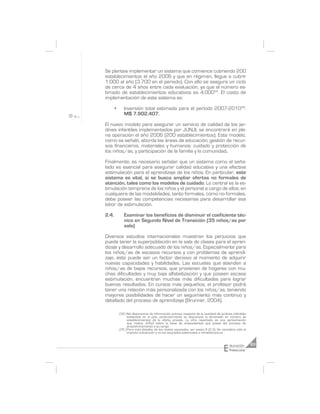Se plantea implementar un sistema que comience cubriendo 200
establecimientos el año 2006 y que en régimen, llegue a cubrir
1.000 al año (3.700 en el periodo). Con ello se asegura un ciclo
de cerca de 4 años entre cada evaluación, ya que el número es-
timado de establecimientos educativos es 4.00034. El costo de
implementación de este sistema es:

       •      Inversión total estimada para el período 2007-201035:
              M$ 7.902.407.

El nuevo modelo para asegurar un servicio de calidad de los jar-
dines infantiles implementados por JUNJI, se encontrará en ple-
na operación el año 2006 (200 establecimientos). Este modelo,
como se señaló, aborda las áreas de educación; gestión de recur-
sos financieros, materiales y humanos; cuidado y protección de
los niños/as, y participación de la familia y la comunidad.

Finalmente, es necesario señalar que un sistema como el seña-
lado es esencial para asegurar calidad educativa y una efectiva
estimulación para el aprendizaje de los niños. En particular, este
sistema es vital, si se busca ampliar ofertas no formales de
atención, tales como los modelos de cuidado. Lo central es la es-
timulación temprana de los niños y el personal a cargo de ellos; en
cualquiera de las modalidades, tanto formales, como no formales,
debe poseer las competencias necesarias para desarrollar esa
labor de estimulación.

2.4.          Examinar los beneficios de disminuir el coeficiente téc-
              nico en Segundo Nivel de Transición (35 niños/as por
              sala)

Diversos estudios internacionales muestran los perjuicios que
puede tener la superpoblación en la sala de clases para el apren-
dizaje y desarrollo adecuado de los niños/as. Especialmente para
los niños/as de escasos recursos y con problemas de aprendi-
zaje, éste puede ser un factor decisivo al momento de adquirir
nuevas capacidades y habilidades. Las escuelas que atienden a
niños/as de bajos recursos, que provienen de hogares con mu-
chas dificultades y muy baja alfabetización y que poseen escasa
estimulación, encuentran muchas más dificultades para lograr
buenos resultados. En cursos más pequeños, el profesor podrá
tener una relación más personalizada con los niños/as, teniendo
mayores posibilidades de hacer un seguimiento más continuo y
detallado del proceso de aprendizaje (Brunner, 2004).

           (34 ) No disponemos de información precisa respecto de la cantidad de jardines infantiles
                 existentes en el país, particularmente se desconoce la dimensión en número de
                 establecimientos de la oferta privada. La cifra reportada es una aproximación
                 que realiza JUNJI sobre la base de antecedentes que posee del proceso de
                 empadronamiento a su cargo.
           (35 ) Para más detalles de los costos asociados, ver anexo 8 (2.3). Se considera sólo el
                 impacto subvención y no los asociados potenciales a infraestructura.




                                                                                    E   ducación       63
                                                                                        Preescolar
 