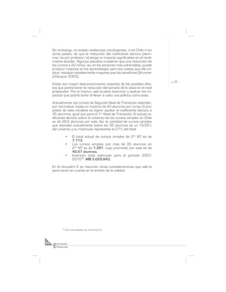 Sin embargo, no existen evidencias concluyentes, ni en Chile ni en
     otros países, de que la reducción del coeficiente técnico (alum-
     nos/as por profesor/a) tenga un impacto significativo en el rendi-
     miento escolar. Algunos estudios muestran que una reducción de
     los cursos a 20 niños/as, en los sectores más vulnerables, puede
     producir mejoras en los aprendizajes, pero los costos que ello im-
     plica, resultan notablemente mayores que los beneficios (Brunner
     y Elacqua, 2003).

     Existe aún mayor desconocimiento respecto de los posibles efec-
     tos que podría tener la reducción del tamaño de la clase en el nivel
     preescolar. Por lo mismo, vale la pena examinar y evaluar los im-
     pactos que podría tener el llevar a cabo una política como esta.

     Actualmente, los cursos de Segundo Nivel de Transición atienden,
     por normativa, hasta un máximo de 45 alumnos por curso. El pro-
     pósito de esta iniciativa es lograr ajustar el coeficiente técnico a
     35 alumnos, igual que para el 1er Nivel de Transición. El actual co-
     eficiente técnico sobre el universo de los cursos simples en Chile
     es de 28,5 alumnos por sala. Así, la cantidad de cursos simples
     que atienden actualmente sobre los 35 alumnos es un 19,55%
     del universo y su matrícula representa el 27% del total.

                   •      El total actual de cursos simples de 2do NT es de
                          7.113.
                   •      Los cursos simples con más de 35 alumnos en
                          2do NT es de 1.391, cuyo promedio por sala es de
                          40,57 alumnos.
                   •      Inversión total estimada para el período 2007-
                          201036: M$ 5.029.843.

     En el recuadro 2 se resumen otras consideraciones que vale la
     pena tener en cuenta en el ámbito de la calidad.




              36
                   Para más detalles, ver anexo 8 (2.4.).




     E
64       ducación
         Preescolar
 