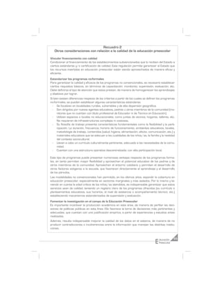Recuadro 2
   Otras consideraciones con relación a la calidad de la educación preescolar

Vincular financiamiento con calidad
Condicionar el financiamiento de los establecimientos subvencionados que lo reciben del Estado a
ciertos estándares y/o certificación de calidad. Esta regulación permite garantizar al Estado que
los recursos invertidos en educación preescolar están siendo aprovechados de manera eficaz y
eficiente.
Estandarizar los programas no-formales
Para garantizar la calidad y eficacia de los programas no convencionales, es necesario establecer
ciertos requisitos básicos, en términos de capacitación: monitoreo, supervisión, evaluación, etc.
Debe definirse el tipo de atención que estos prestan, de manera de homogeneizar los aprendizajes
y objetivos por lograr.
Si bien existen diferencias respecto de los criterios a partir de los cuales se definen los programas
no-formales, se pueden establecer algunas características estándares:
 - Se focalizan en localidades rurales, vulnerables y de alta dispersión geográfica.
 - Son dirigidos por nuevos agentes educativos, padres u otros miembros de la comunidad (mo-
      nitores que no cuentan con título profesional de Educador ni de Técnico en Educación).
 - Utilizan espacios o locales no educacionales, como juntas de vecinos, hogares, talleres, etc.
      No requieren de infraestructuras complejas ni costosas.
 - Su filosofía de trabajo presenta características fundamentales como la flexibilidad y la parti-
      cipación. La duración, frecuencia, horario de funcionamiento, ambientes educativos, locales,
      metodología de trabajo, contenidos (salud, higiene, alimentación, afecto, comunicación, etc.) y
      materiales educativos que se adecuan a las cualidades de los niños/as, la familia y la realidad
      del contexto sociocultural.
 - Llevan a cabo un currículo culturalmente pertinente, adecuado a las necesidades de la comu-
      nidad.
 - Cuentan con una estructura operativa descentralizada, con alta participación local.

Este tipo de programas puede presentar numerosas ventajas respecto de los programas forma-
les, en tanto permiten mayor flexibilidad y aprovechan el potencial educativo de los padres y de
otros miembros de la comunidad. Aprovechan el entorno cotidiano y permiten el desarrollo de
otros factores exógenos a la escuela, que favorecen directamente el aprendizaje y el desarrollo
de los párvulos.
Las modalidades no convencionales han permitido, en los últimos años, expandir la cobertura en
educación preescolar, especialmente en sectores marginales y más aislados. Por lo mismo y te-
niendo en cuenta la edad crítica de los niños/as atendidos, es indispensable garantizar que estos
servicios sean de calidad, teniendo un registro claro de los programas ofrecidos (su currículo o
planteamientos educativos, sus horarios, el nivel de asistencia o acompañamiento técnico, etc.)
estableciendo mecanismos estandarizados de supervisión y evaluación.
Fomentar la investigación en el campo de la Educación Preescolar
Es importante incentivar la producción académica en esta área, de manera de perfilar las deci-
siones de políticas públicas en esta línea. Ello favorece la toma de decisiones más pertinentes y
adecuadas, que cuentan con una justificación empírica, a partir de experiencias y estudios antes
realizados.
Además, resulta indispensable mejorar la calidad de los datos en el sistema, de manera de no
producir contradicciones o incoherencias entre la información que manejan las distintas institu-
ciones.



                                                                                    E   ducación     65
                                                                                        Preescolar
 