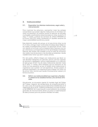 3.       Institucionalidad
     3.1.        Especializar las distintas instituciones, según edad y
                 nivel preescolar

     Para maximizar los esfuerzos y aprovechar mejor las ventajas
     comparativas que poseen algunas instituciones en el trabajo con
     niños/as pequeños, se propone centrar la atención de escuelas
     municipales y particulares subvencionadas en niños/as de 4 a 5
     años 11 meses, y enfocar los servicios de JUNJI e INTEGRA en
     el Primer Ciclo (0-3 años), focalizando en aquellos sectores de
     mayor vulnerabilidad económica y social.

     Esta distinción resulta útil, porque, en el caso de los niños/as de
     4 a 5 años, entrega mayor continuidad al trabajo desarrollado en
     los niveles inmediatamente previos a la educación formal. Tanto
     con relación al currículo, como al espacio físico, favorece una ma-
     yor coherencia y correspondencia en los aprendizajes impartidos.
     Además, ello resulta más rentable, ya que el costo de incorporar
     dos niveles más de educación a las escuelas ya existentes, resulta
     notablemente menor que abrir nuevos centros.

     Por otra parte, JUNJI e Integra son instituciones que llevan va-
     rias décadas trabajando con párvulos, para lo cual han capacita-
     do personal y desplegado centros especializados en la atención
     de este grupo. Si bien, hoy día estas instituciones atienden hasta
     los 5 años 11 meses, sería ventajoso que se centraran en los
     niños/as más pequeños, ya que no existen otras instituciones ni
     organismos que cuenten con tal experiencia. Ambas poseen el
     personal capacitado y con experiencia para trabajar con niños/as
     de primer ciclo, recurso que resulta inmensamente costoso y di-
     fícil de encontrar.

     3.2.        Definir una institucionalidad que supervise y fiscalice
                 la calidad de los establecimientos y los servicios ofre-
                 cidos

     Actualmente, se encuentra vigente el mandato legal del Código
     del Trabajo, respecto del otorgamiento de empadronamiento a
     las sala cunas. De acuerdo con procedimientos establecidos en el
     reglamento de la Ley Nº 19.864 (Ley Montes) y sumado al esfuer-
     zo del MINEDUC de modernización y automatización de procesos
     generales de reconocimiento oficial, se prevé la implementación
     de tales procesos para los jardines infantiles formales.




     E
66        ducación
          Preescolar
 