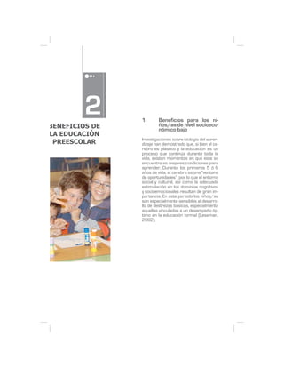 2      1.      Beneficios para los ni-
BENEFICIOS DE           ños/as de nivel socioeco-
                        nómico bajo
LA EDUCACIÓN
                Investigaciones sobre biología del apren-
 PREESCOLAR     dizaje han demostrado que, si bien el ce-
                rebro es plástico y la educación es un
                proceso que continúa durante toda la
                vida, existen momentos en que este se
                encuentra en mejores condiciones para
                aprender. Durante los primeros 5 ó 6
                años de vida, el cerebro es una “ventana
                de oportunidades”, por lo que el entorno
                social y cultural, así como la adecuada
                estimulación en los dominios cognitivos
                y socioemocionales resultan de gran im-
                portancia. En este período los niños/as
                son especialmente sensibles al desarro-
                llo de destrezas básicas, especialmente
                aquellas vinculadas a un desempeño óp-
                timo en la educación formal (Leseman,
                2002).
 