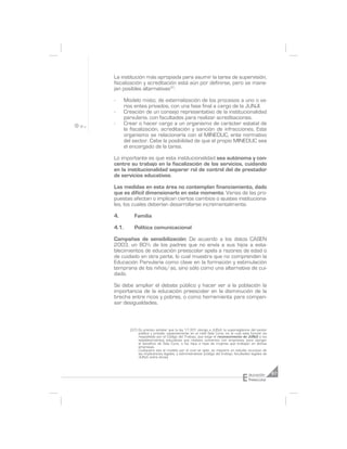 La institución más apropiada para asumir la tarea de supervisión,
fiscalización y acreditación está aún por definirse, pero se mane-
jan posibles alternativas37:

-      Modelo mixto, de externalización de los procesos a uno o va-
       rios entes privados, con una fase final a cargo de la JUNJI.
-      Creación de un consejo representativo de la institucionalidad
       parvularia, con facultades para realizar acreditaciones.
-      Crear o hacer cargo a un organismo de carácter estatal de
       la fiscalización, acreditación y sanción de infracciones. Este
       organismo se relacionaría con el MINEDUC, ente normativo
       del sector. Cabe la posibilidad de que el propio MINEDUC sea
       el encargado de la tarea.

Lo importante es que esta institucionalidad sea autónoma y con-
centre su trabajo en la fiscalización de los servicios, cuidando
en la institucionalidad separar rol de control del de prestador
de servicios educativos.

Las medidas en esta área no contemplan financiamiento, dado
que es difícil dimensionarlo en este momento. Varias de las pro-
puestas afectan o implican ciertos cambios o ajustes instituciona-
les, los cuales deberían desarrollarse incrementalmente.

4.         Familia

4.1.       Política comunicacional

Campañas de sensibilización: De acuerdo a los datos CASEN
2003, un 80% de los padres que no envía a sus hijos a esta-
blecimientos de educación preescolar apela a razones de edad o
de cuidado en otra parte, lo cual muestra que no comprenden la
Educación Parvularia como clave en la formación y estimulación
temprana de los niños/as, sino sólo como una alternativa de cui-
dado.

Se debe ampliar el debate público y hacer ver a la población la
importancia de la educación preescolar en la disminución de la
brecha entre ricos y pobres, o como herramienta para compen-
sar desigualdades.



         (37) Es preciso señalar que la ley 17.301 otorga a JUNJI, la supervigilancia del sector
              público y privado, especialmente en el nivel Sala Cuna, en el cual esta función es
              respaldada por el Código del Trabajo, que exige el reconocimiento de JUNJI a los
              establecimientos educativos que realizan convenios con empresas, para otorgar
              el beneficio de Sala Cuna, a los hijos e hijas de mujeres que trabajan en dichas
              empresas.
              Cualquiera sea el modelo por el cual se opte, se requiere un estudio acucioso de
              las implicancias legales, y administrativas (código del trabajo, facultades legales de
              JUNJI, entre otros).




                                                                                   E   ducación        67
                                                                                       Preescolar
 