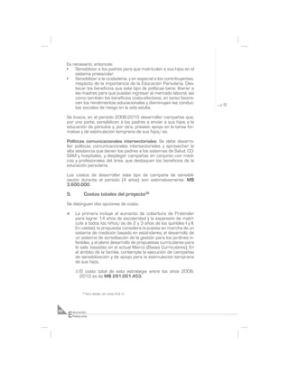 Es necesario, entonces:
     •   Sensibilizar a los padres para que matriculen a sus hijos en el
         sistema preescolar.
     •   Sensibilizar a la ciudadanía, y en especial a los contribuyentes,
         respecto de la importancia de la Educación Parvularia. Des-
         tacar los beneficios que este tipo de políticas tiene: liberar a
         las madres para que puedan ingresar al mercado laboral, así
         como también los beneficios costo-efectivos, en tanto favore-
         cen los rendimientos educacionales y disminuyen las conduc-
         tas sociales de riesgo en la vida adulta.

     Se busca, en el periodo 2006-2010 desarrollar campañas que,
     por una parte, sensibilicen a los padres a enviar a sus hijos a la
     educación de párvulos y, por otra, presten apoyo en la tarea for-
     mativa y de estimulación temprana de sus hijos/as.

     Políticas comunicacionales intersectoriales: Se debe desarro-
     llar políticas comunicacionales intersectoriales y aprovechar la
     alta asistencia que tienen los padres a los sistemas de Salud, CO-
     SAM y hospitales, y desplegar campañas en conjunto con médi-
     cos y profesionales del área, que destaquen los beneficios de la
     educación parvularia.

     Los costos de desarrollar este tipo de campaña de sensibili-
     zación durante el periodo (4 años) son estimativamente: M$
     3.600.000.

     5.            Costos totales del proyecto38
     Se distinguen dos opciones de costo:

     n      La primera incluye el aumento de cobertura de Prekinder
            para lograr 14 años de escolaridad y la expansión de matrí-
            cula a todos los niños/as de 2 y 3 años de los quintiles I y II.
            En calidad, la propuesta considera la puesta en marcha de un
            sistema de medición basado en estándares; el desarrollo de
            un sistema de acreditación de la gestión para los jardines in-
            fantiles, y el pleno desarrollo de propuestas curriculares para
            la sala, basadas en el actual Marco (Bases Curriculares). En
            el ámbito de la familia, contempla la ejecución de campañas
            de sensibilización y de apoyo para la estimulación temprana
            de sus hijos.

            ° Elcosto total de esta estrategia entre los años 2006-
              2010 es de M$ 291.051.453.


                38
                     Para detalle, ver anexo 8 (4.1).




     E
68        ducación
          Preescolar
 