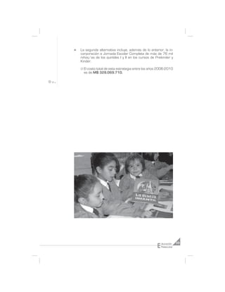 n   La segunda alternativa incluye, además de lo anterior, la in-
    corporación a Jornada Escolar Completa de más de 76 mil
    niños/as de los quintiles I y II en los cursos de Prekinder y
    Kinder.

    ° El costo total de esta estrategia entre los años 2006-2010
      es de M$ 328.069.710.




                                                      E   ducación     69
                                                          Preescolar
 