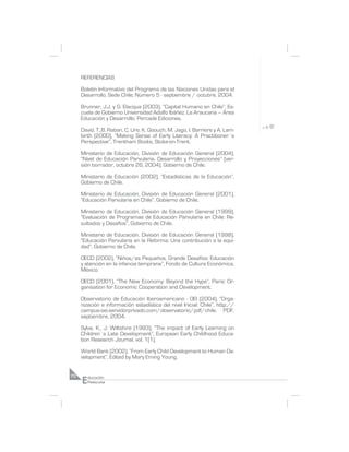 REFERENCIAS

     Boletín Informativo del Programa de las Naciones Unidas para el
     Desarrollo, Sede Chile; Número 5 - septiembre / octubre, 2004.

     Brunner, J.J. y G. Elacqua (2003), “Capital Humano en Chile”, Es-
     cuela de Gobierno Universidad Adolfo Ibáñez, La Araucana – Área
     Educación y Desarrollo, Percade Ediciones.

     David, T.,B. Raban, C. Ure, K. Goouch, M. Jago, I. Barriere y A. Lam-
     birth (2000), “Making Sense of Early Literacy: A Practitioner´s
     Perspective”, Trentham Books, Stoke-on-Trent.

     Ministerio de Educación, División de Educación General (2004),
     “Nivel de Educación Parvularia. Desarrollo y Proyecciones” (ver-
     sión borrador, octubre 26, 2004), Gobierno de Chile.

     Ministerio de Educación (2002), “Estadísticas de la Educación”,
     Gobierno de Chile.

     Ministerio de Educación, División de Educación General (2001),
     “Educación Parvularia en Chile”, Gobierno de Chile.

     Ministerio de Educación, División de Educación General (1999),
     “Evaluación de Programas de Educación Parvularia en Chile: Re-
     sultados y Desafíos”, Gobierno de Chile.

     Ministerio de Educación, División de Educación General (1998),
     “Educación Parvularia en la Reforma: Una contribución a la equi-
     dad”, Gobierno de Chile.

     OECD (2002), “Niños/as Pequeños, Grande Desafíos: Educación
     y atención en la infancia temprana”, Fondo de Cultura Económica,
     México.

     OECD (2001), “The New Economy: Beyond the Hype”, Paris: Or-
     ganisation for Economic Cooperation and Development.

     Observatorio de Educación Iberoamericano - OEI (2004), “Orga-
     nización e información estadística del nivel Inicial: Chile”, http://
     campus-oei.servidorprivado.com/observatorio/pdf/chile. PDF,
     septiembre, 2004.

     Sylva, K., J. Wiltshire (1993), “The impact of Early Learning on
     Children´s Late Development”, European Early Childhood Educa-
     tion Research Journal, vol. 1(1).

     World Bank (2002), “From Early Child Development to Human De-
     velopment”, Edited by Mary Eming Young.



     E
70       ducación
         Preescolar
 