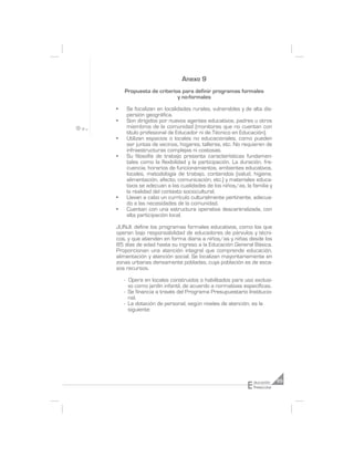 Anexo 9
    Propuesta de criterios para definir programas formales
                         y no-formales

•    Se focalizan en localidades rurales, vulnerables y de alta dis-
     persión geográfica.
•    Son dirigidos por nuevos agentes educativos, padres u otros
     miembros de la comunidad (monitores que no cuentan con
     título profesional de Educador ni de Técnico en Educación).
•    Utilizan espacios o locales no educacionales, como pueden
     ser juntas de vecinos, hogares, talleres, etc. No requieren de
     infraestructuras complejas ni costosas.
•    Su filosofía de trabajo presenta características fundamen-
     tales como la flexibilidad y la participación. La duración, fre-
     cuencia, horarios de funcionamientos, ambientes educativos,
     locales, metodología de trabajo, contenidos (salud, higiene,
     alimentación, afecto, comunicación, etc.) y materiales educa-
     tivos se adecuan a las cualidades de los niños/as, la familia y
     la realidad del contexto sociocultural.
•    Llevan a cabo un currículo culturalmente pertinente, adecua-
     do a las necesidades de la comunidad.
•    Cuentan con una estructura operativa descentralizada, con
     alta participación local.

JUNJI: define los programas formales educativos, como los que
operan bajo responsabilidad de educadores de párvulos y técni-
cos, y que atienden en forma diaria a niños/as y niñas desde los
85 días de edad hasta su ingreso a la Educación General Básica.
Proporcionan una atención integral que comprende educación,
alimentación y atención social. Se localizan mayoritariamente en
zonas urbanas densamente pobladas, cuya población es de esca-
sos recursos.

    - Opera en locales construidos o habilitados para uso exclusi-
      vo como jardín infantil, de acuerdo a normativas específicas.
    - Se financia a través del Programa Presupuestario Institucio-
      nal.
    - La dotación de personal, según niveles de atención, es la
      siguiente:




                                                          E   ducación     85
                                                              Preescolar
 