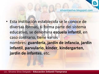 • Esta institución establecida se le conoce de
  diversas formas, si forma parte del sistema
  educativo, se denomina escuela infantil, en
  caso contrario, tiene varios
  nombres: guardería, jardín de infancia, jardín
  infantil, parvulario, kínder, kindergarten,
  jardín de infantes, etc.
 