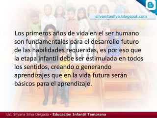 Los primeros años de vida en el ser humano
son fundamentales para el desarrollo futuro
de las habilidades requeridas, es por eso que
la etapa infantil debe ser estimulada en todos
los sentidos, creando o generando
aprendizajes que en la vida futura serán
básicos para el aprendizaje.
 