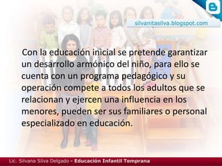 Con la educación inicial se pretende garantizar
un desarrollo armónico del niño, para ello se
cuenta con un programa pedagógico y su
operación compete a todos los adultos que se
relacionan y ejercen una influencia en los
menores, pueden ser sus familiares o personal
especializado en educación.
 