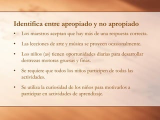 Identifica entre apropiado y no apropiado
• Los maestros aceptan que hay más de una respuesta correcta.
• Las lecciones de arte y música se proveen ocasionalmente.
• Los niños (as) tienen oportunidades diarias para desarrollar
destrezas motoras gruesas y finas.
• Se requiere que todos los niños participen de todas las
actividades.
• Se utiliza la curiosidad de los niños para motivarlos a
participar en actividades de aprendizaje.
 