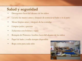 Salud y seguridad
• Detergentes fuera del alcance de los niños
• Lavarse las manos antes y después de comer,ir al baño o ir al patio
• Mesas limpias antes y después de las comidas
• Limpiar jaulas y peceras
• Zafacones con bolsitas y tapas
• Botiquín de Primeros Auxilios fuera del alcance de los niños
• Papel de baño y toalla siempre disponible
• Ropa extra para cada niño
 