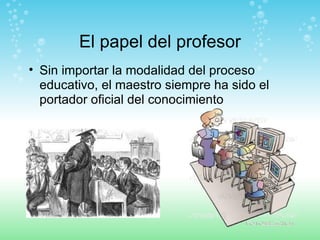 El papel del profesor Sin importar la modalidad del proceso educativo, el maestro siempre ha sido el portador oficial del conocimiento 