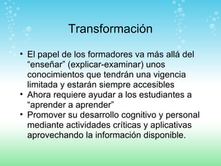 Transformación El papel de los formadores va más allá del “enseñar” (explicar-examinar) unos conocimientos que tendrán una vigencia limitada y estarán siempre accesibles Ahora requiere ayudar a los estudiantes a “aprender a aprender”  Promover su desarrollo cognitivo y personal mediante actividades críticas y aplicativas aprovechando la información disponible. 