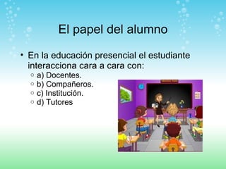 El papel del alumno En la educación presencial el estudiante interacciona cara a cara con: a) Docentes. b) Compañeros. c) Institución. d) Tutores 
