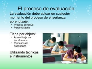 El proceso de evaluación La evaluación debe actuar en cualquier momento del proceso de enseñanza aprendizaje. Proceso continúo  Personalizada Tiene por objeto: Aprendizaje de  los alumnos Procesos de  enseñanza Utilizando técnicas  e instrumentos 