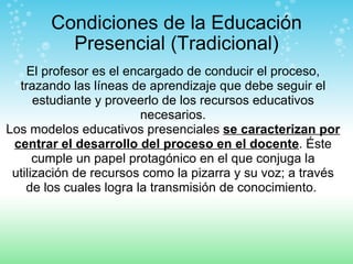 Condiciones de la Educación Presencial (Tradicional) El profesor es el encargado de conducir el proceso, trazando las líneas de aprendizaje que debe seguir el estudiante y proveerlo de los recursos educativos necesarios. Los modelos educativos presenciales  se caracterizan por centrar el desarrollo del proceso en el docente . Éste cumple un papel protagónico en el que conjuga la utilización de recursos como la pizarra y su voz; a través de los cuales logra la transmisión de conocimiento.  