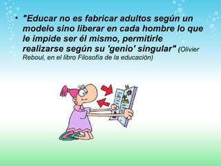 "Educar no es fabricar adultos según un modelo sino liberar en cada hombre lo que le impide ser él mismo, permitirle realizarse según su 'genio' singular"  ( Olivier Reboul, en el libro Filosofía de la educación)   