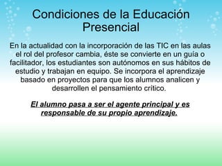 Condiciones de la Educación Presencial En la actualidad con la incorporación de las TIC en las aulas el rol del profesor cambia, éste se convierte en un guía o facilitador, los estudiantes son autónomos en sus hábitos de estudio y trabajan en equipo. Se incorpora el aprendizaje basado en proyectos para que los alumnos analicen y desarrollen el pensamiento crítico.  El alumno pasa a ser el agente principal y es responsable de su propio aprendizaje.   