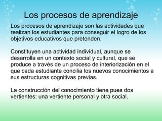 Los procesos de aprendizaje Los procesos de aprendizaje son las actividades que realizan los estudiantes para conseguir el logro de los objetivos educativos que pretenden.  Constituyen una actividad individual, aunque se desarrolla en un contexto social y cultural, que se produce a través de un proceso de interiorización en el que cada estudiante concilia los nuevos conocimientos a sus estructuras cognitivas previas.  La construcción del conocimiento tiene pues dos vertientes: una vertiente personal y otra social. 
