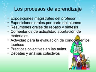 Los procesos de aprendizaje Exposiciones magistrales del profesor Exposiciones orales por parte del alumno Resúmenes orales de repaso y síntesis Comentarios de actualidad aportación de materiales Actividad para la evaluación de conocimientos teóricos Practicas colectivas en las aulas. Debates y análisis colectivos 