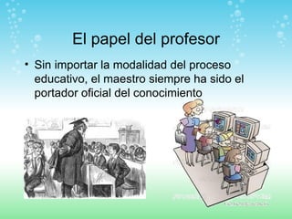 El papel del profesor Sin importar la modalidad del proceso educativo, el maestro siempre ha sido el portador oficial del conocimiento 