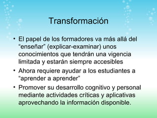 Transformación El papel de los formadores va más allá del “enseñar” (explicar-examinar) unos conocimientos que tendrán una vigencia limitada y estarán siempre accesibles Ahora requiere ayudar a los estudiantes a “aprender a aprender”  Promover su desarrollo cognitivo y personal mediante actividades críticas y aplicativas aprovechando la información disponible. 