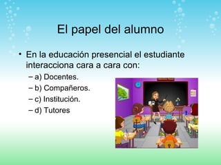 El papel del alumno En la educación presencial el estudiante interacciona cara a cara con: a) Docentes. b) Compañeros. c) Institución. d) Tutores 