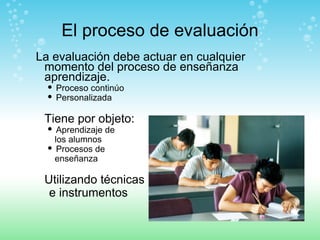 El proceso de evaluación La evaluación debe actuar en cualquier momento del proceso de enseñanza aprendizaje. Proceso continúo  Personalizada Tiene por objeto: Aprendizaje de  los alumnos Procesos de  enseñanza Utilizando técnicas  e instrumentos 