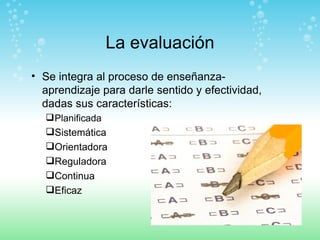 La evaluación Se integra al proceso de enseñanza-aprendizaje para darle sentido y efectividad, dadas sus características: Planificada Sistemática Orientadora Reguladora Continua  Eficaz 