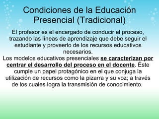 Condiciones de la Educación Presencial (Tradicional) El profesor es el encargado de conducir el proceso, trazando las líneas de aprendizaje que debe seguir el estudiante y proveerlo de los recursos educativos necesarios. Los modelos educativos presenciales  se caracterizan por centrar el desarrollo del proceso en el docente . Éste cumple un papel protagónico en el que conjuga la utilización de recursos como la pizarra y su voz; a través de los cuales logra la transmisión de conocimiento.  