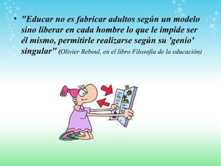 "Educar no es fabricar adultos según un modelo sino liberar en cada hombre lo que le impide ser él mismo, permitirle realizarse según su 'genio' singular"  ( Olivier Reboul, en el libro Filosofía de la educación)   