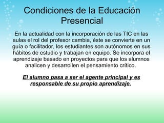 Condiciones de la Educación Presencial En la actualidad con la incorporación de las TIC en las aulas el rol del profesor cambia, éste se convierte en un guía o facilitador, los estudiantes son autónomos en sus hábitos de estudio y trabajan en equipo. Se incorpora el aprendizaje basado en proyectos para que los alumnos analicen y desarrollen el pensamiento crítico.  El alumno pasa a ser el agente principal y es responsable de su propio aprendizaje.   