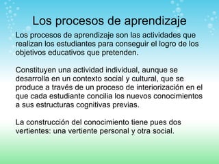 Los procesos de aprendizaje Los procesos de aprendizaje son las actividades que realizan los estudiantes para conseguir el logro de los objetivos educativos que pretenden.  Constituyen una actividad individual, aunque se desarrolla en un contexto social y cultural, que se produce a través de un proceso de interiorización en el que cada estudiante concilia los nuevos conocimientos a sus estructuras cognitivas previas.  La construcción del conocimiento tiene pues dos vertientes: una vertiente personal y otra social. 