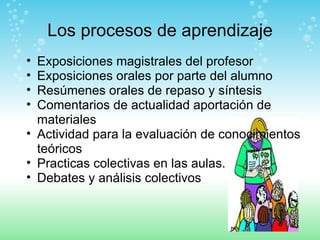 Los  procesos  de aprendizaje Exposiciones magistrales del profesor Exposiciones orales por parte del alumno Resúmenes orales de repaso y síntesis Comentarios de actualidad aportación de materiales Actividad para la evaluación de conocimientos teóricos Practicas colectivas en las aulas. Debates y análisis colectivos 