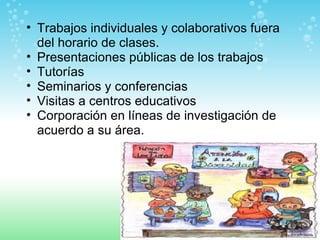 Trabajos individuales y colaborativos fuera del horario de clases. Presentaciones públicas de los trabajos Tutorías Seminarios y conferencias Visitas a centros educativos Corporación en líneas de investigación de acuerdo a su área. 