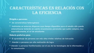 CARACTERÍSTICAS EN RELACIÓN CON
LA EFICIENCIA
Dirigida a personas:
• de características heterogéneas
• habitantes en entornos dispersos cuyo tiempo disponible para el estudio sólo puede
sistematizarse teniendo en cuenta circunstancias personales que suelen adoptar, muy
esporádicamente, el rol de estudiantes
Debería preferirse para:
• El aprendizaje de personas con más altos niveles relativos de instrucción
• Atender a personas con alta motivación de logro
• Atender a personas familiarizadas con el uso de las tecnologías de la información y
la comunicación
 