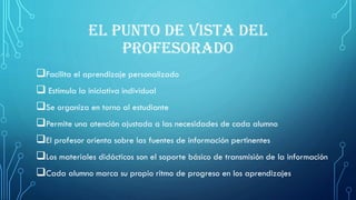 EL PUNTO DE VISTA DEL
PROFESORADO
Facilita el aprendizaje personalizado
 Estimula la iniciativa individual
Se organiza en torno al estudiante
Permite una atención ajustada a las necesidades de cada alumno
El profesor orienta sobre las fuentes de información pertinentes
Los materiales didácticos son el soporte básico de transmisión de la información
Cada alumno marca su propio ritmo de progreso en los aprendizajes
 
