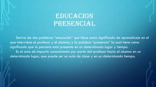 EDUCACION
PRESENCIAL
Deriva de dos palabras “educación” que tiene como significado de aprendizaje en el
que interviene el profesor y el alumno; y la palabra “presencia” la cual tiene como
significado que la persona esta presente en un determinado lugar y tiempo.
Es el acto de impartir conocimiento por parte del profesor hacia el alumno en un
determinado lugar, que puede ser un aula de clase y en un determinado tiempo.
.
 
